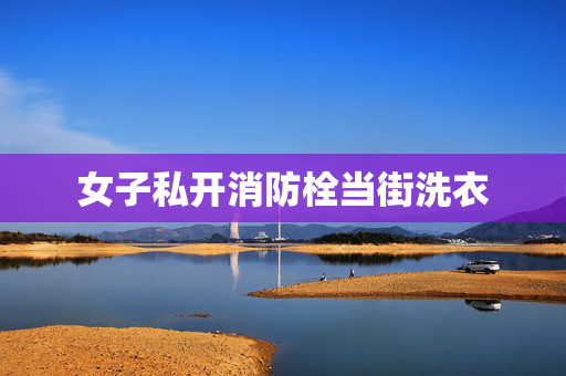 女子私开消防栓当街洗衣