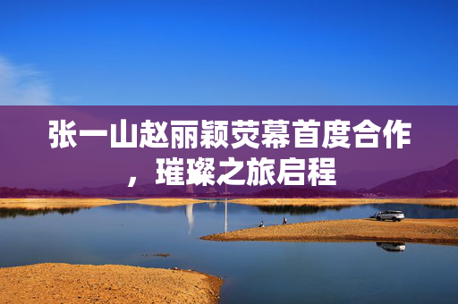 张一山赵丽颖荧幕首度合作，璀璨之旅启程