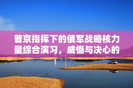 普京指挥下的俄军战略核力量综合演习，威慑与决心的展示