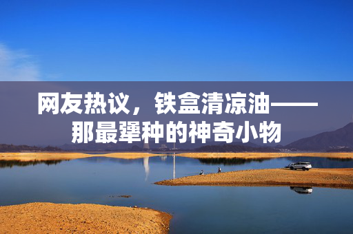 网友热议，铁盒清凉油——那最犟种的神奇小物