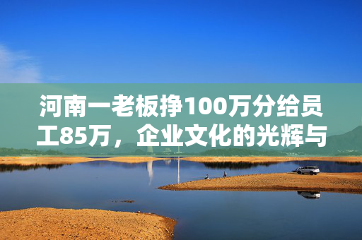 河南一老板挣100万分给员工85万，企业文化的光辉与人性光辉的共鸣