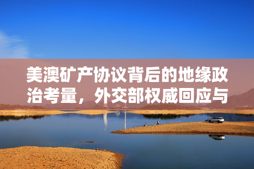 美澳矿产协议背后的地缘政治考量，外交部权威回应与全球资源竞争新动向