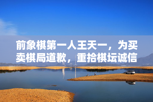 前象棋第一人王天一，为买卖棋局道歉，重拾棋坛诚信之风