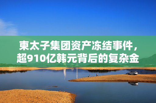 柬太子集团资产冻结事件，超910亿韩元背后的复杂金融网络
