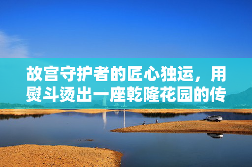 故宫守护者的匠心独运，用熨斗烫出一座乾隆花园的传奇
