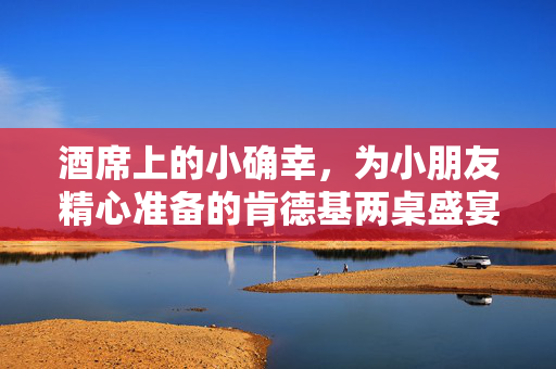 酒席上的小确幸，为小朋友精心准备的肯德基两桌盛宴