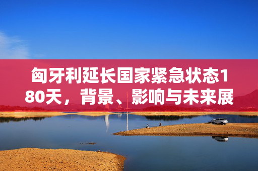 匈牙利延长国家紧急状态180天，背景、影响与未来展望