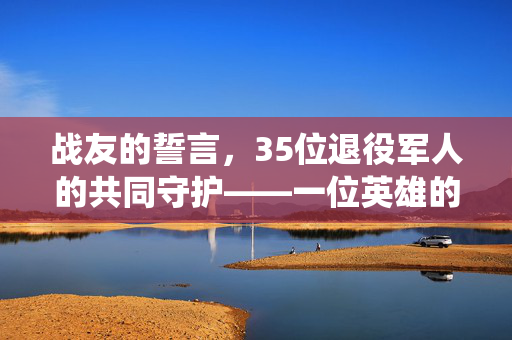 战友的誓言，35位退役军人的共同守护——一位英雄的遗志与爱