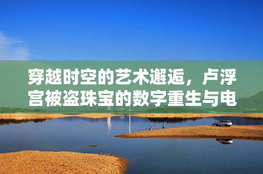 穿越时空的艺术邂逅，卢浮宫被盗珠宝的数字重生与电商新风尚