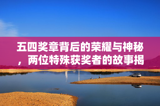 五四奖章背后的荣耀与神秘，两位特殊获奖者的故事揭秘