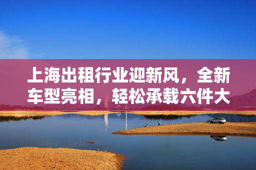 上海出租行业迎新风，全新车型亮相，轻松承载六件大行李箱的都市出行新选择