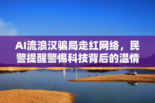 AI流浪汉骗局走红网络，民警提醒警惕科技背后的温情陷阱