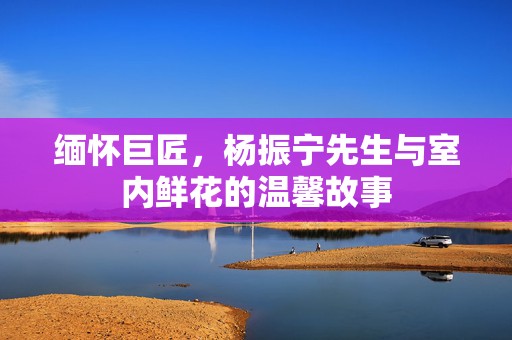 缅怀巨匠，杨振宁先生与室内鲜花的温馨故事