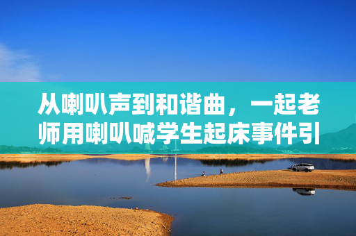 从喇叭声到和谐曲，一起老师用喇叭喊学生起床事件引发的社区共情与反思