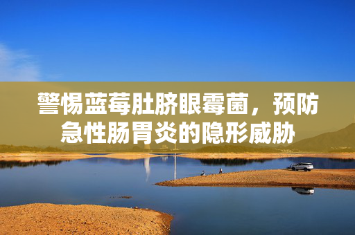 警惕蓝莓肚脐眼霉菌，预防急性肠胃炎的隐形威胁