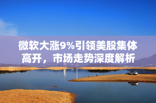 微软大涨9%引领美股集体高开，市场走势深度解析