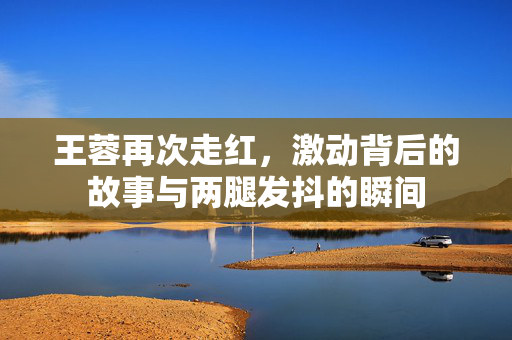 王蓉再次走红，激动背后的故事与两腿发抖的瞬间