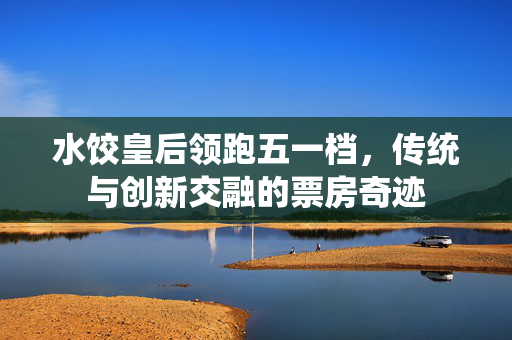 水饺皇后领跑五一档，传统与创新交融的票房奇迹