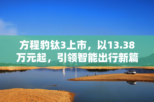 方程豹钛3上市，以13.38万元起，引领智能出行新篇章