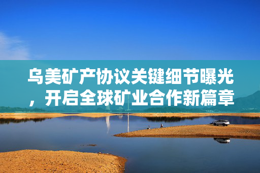 乌美矿产协议关键细节曝光，开启全球矿业合作新篇章