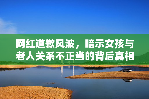 网红道歉风波，暗示女孩与老人关系不正当的背后真相揭露