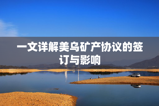 一文详解美乌矿产协议的签订与影响