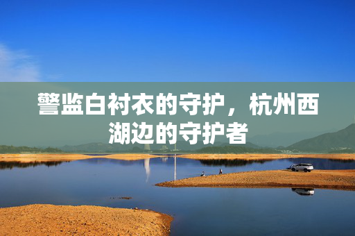 警监白衬衣的守护，杭州西湖边的守护者