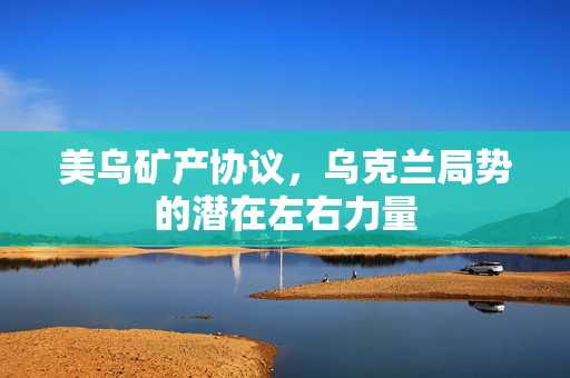 美乌矿产协议，乌克兰局势的潜在左右力量