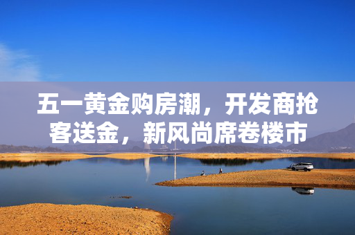 五一黄金购房潮，开发商抢客送金，新风尚席卷楼市