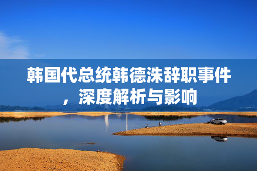 韩国代总统韩德洙辞职事件，深度解析与影响