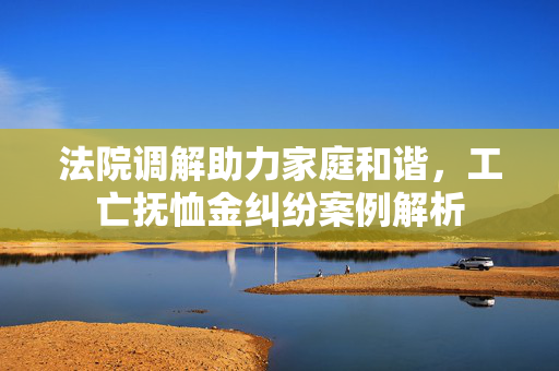 法院调解助力家庭和谐，工亡抚恤金纠纷案例解析