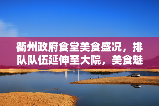 衢州政府食堂美食盛况，排队队伍延伸至大院，美食魅力引人瞩目