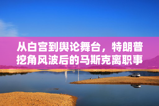 从白宫到舆论舞台，特朗普挖角风波后的马斯克离职事件