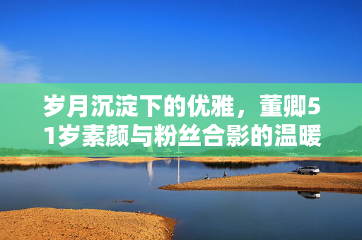 岁月沉淀下的优雅，董卿51岁素颜与粉丝合影的温暖瞬间