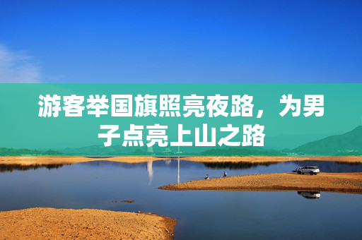 游客举国旗照亮夜路，为男子点亮上山之路