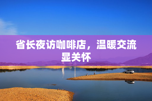 省长夜访咖啡店，温暖交流显关怀