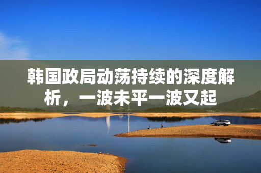 韩国政局动荡持续的深度解析，一波未平一波又起