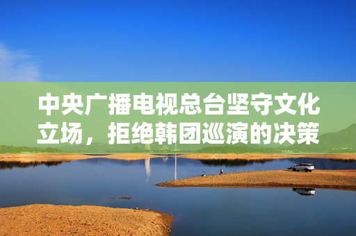 中央广播电视总台坚守文化立场，拒绝韩团巡演的决策