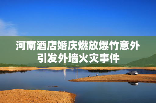 河南酒店婚庆燃放爆竹意外引发外墙火灾事件