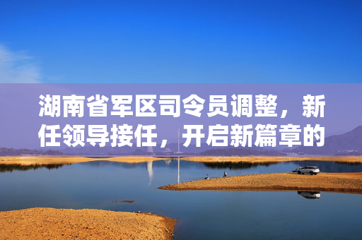 湖南省军区司令员调整，新任领导接任，开启新篇章的征程