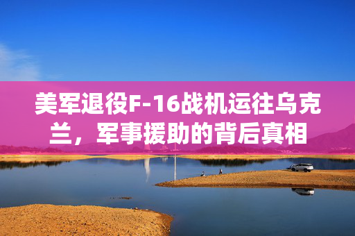 美军退役F-16战机运往乌克兰，军事援助的背后真相