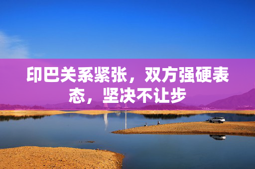 印巴关系紧张，双方强硬表态，坚决不让步