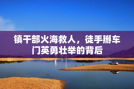 镇干部火海救人，徒手掰车门英勇壮举的背后