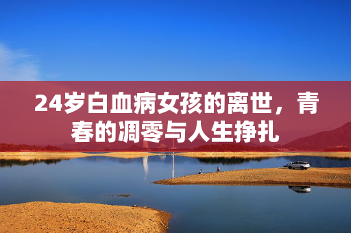 24岁白血病女孩的离世，青春的凋零与人生挣扎