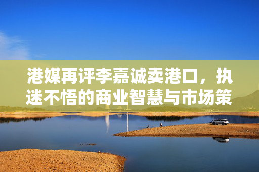 港媒再评李嘉诚卖港口，执迷不悟的商业智慧与市场策略