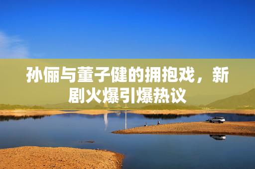 孙俪与董子健的拥抱戏，新剧火爆引爆热议