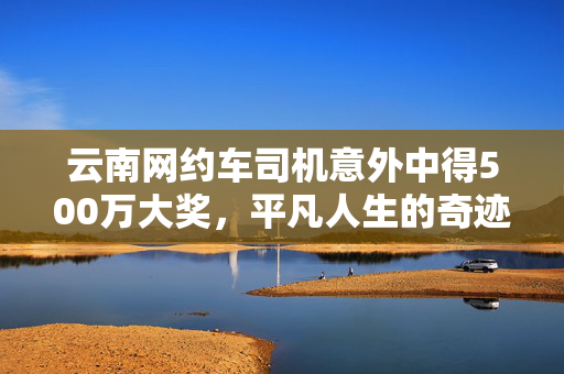云南网约车司机意外中得500万大奖，平凡人生的奇迹时刻