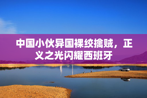 中国小伙异国裸绞擒贼，正义之光闪耀西班牙
