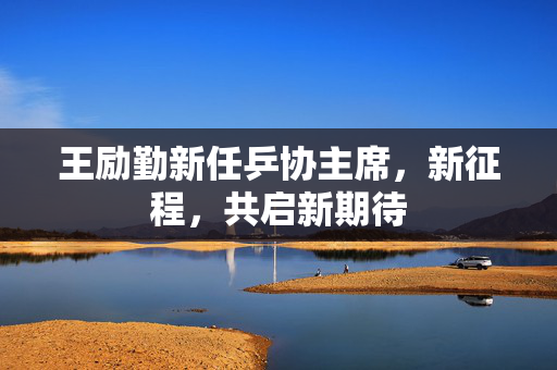 王励勤新任乒协主席，新征程，共启新期待