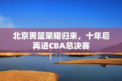 北京男篮荣耀归来，十年后再进CBA总决赛